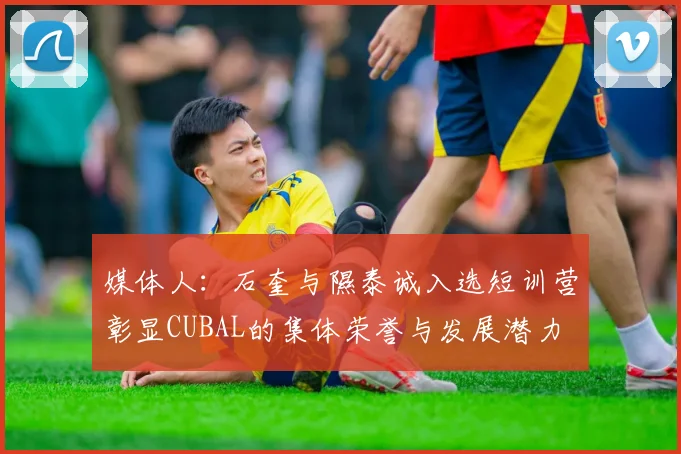 媒体人：石奎与隰泰诚入选短训营彰显CUBAL的集体荣誉与发展潜力
