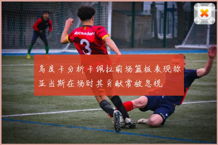 乌度卡分析卡佩拉前场篮板表现称亚当斯在场时其贡献常被忽视