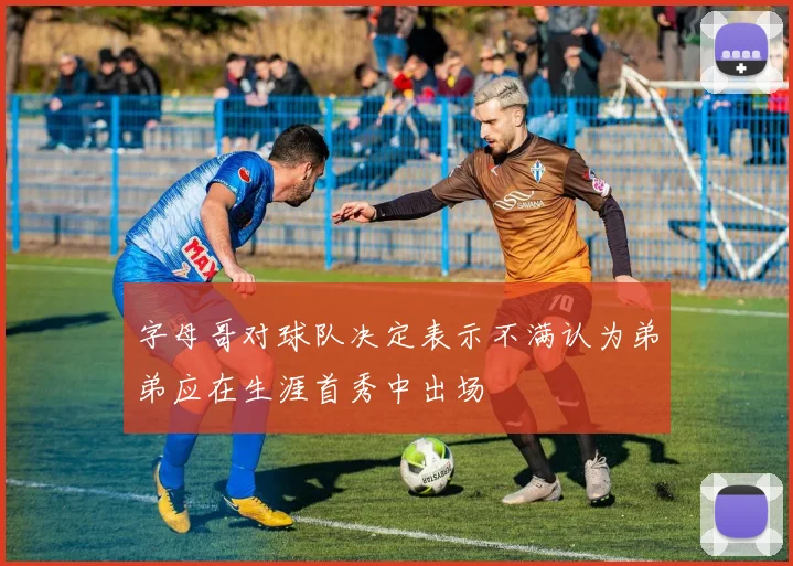字母哥对球队决定表示不满认为弟弟应在生涯首秀中出场