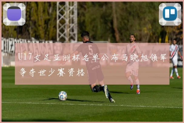 U17女足亚洲杯名单公布马晓旭领军争夺世少赛资格