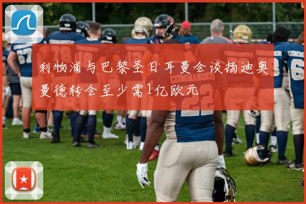 利物浦与巴黎圣日耳曼会谈扬迪奥曼德转会至少需1亿欧元