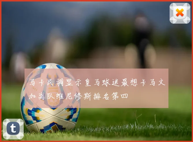 马卡民调显示皇马球迷最想卡马文加离队维尼修斯排名第四
