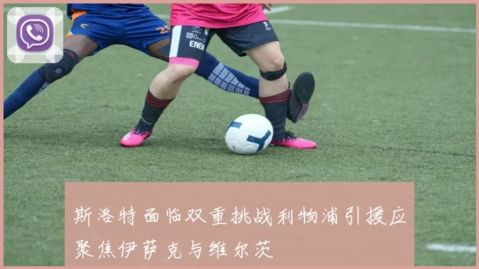 斯洛特面临双重挑战利物浦引援应聚焦伊萨克与维尔茨