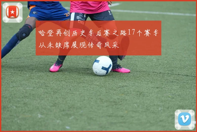 哈登再创历史季后赛之路17个赛季从未缺席展现传奇风采