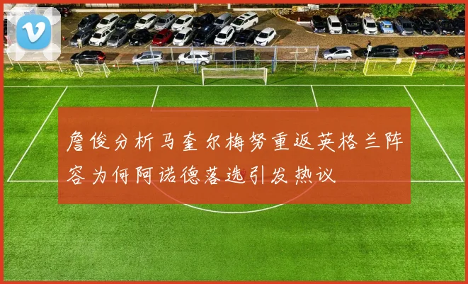 詹俊分析马奎尔梅努重返英格兰阵容为何阿诺德落选引发热议