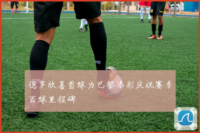 德罗欣喜首球为巴黎添彩庆祝赛季百球里程碑