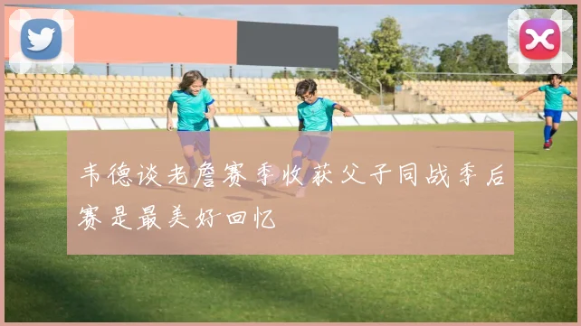 韦德谈老詹赛季收获父子同战季后赛是最美好回忆