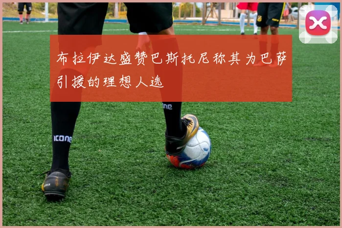 布拉伊达盛赞巴斯托尼称其为巴萨引援的理想人选