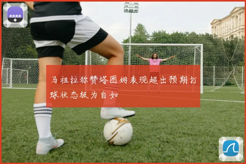 马祖拉称赞塔图姆表现超出预期打球状态极为自如