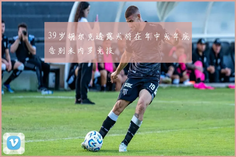 39岁胡尔克透露或将在年中或年底告别米内罗竞技