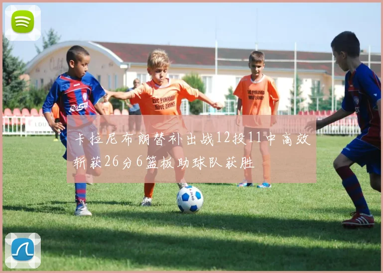 卡拉尼布朗替补出战12投11中高效斩获26分6篮板助球队获胜