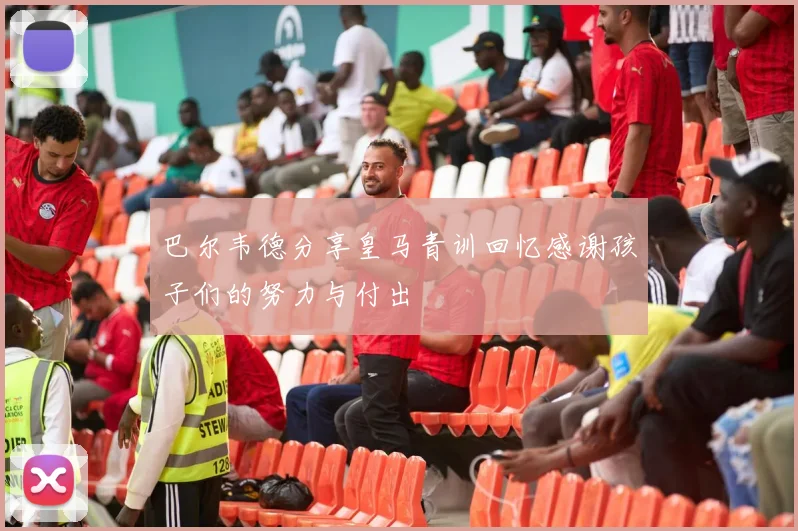 巴尔韦德分享皇马青训回忆感谢孩子们的努力与付出