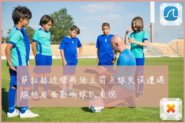 萨拉赫连续两场主罚点球失误遭遇尴尬局面影响球队表现