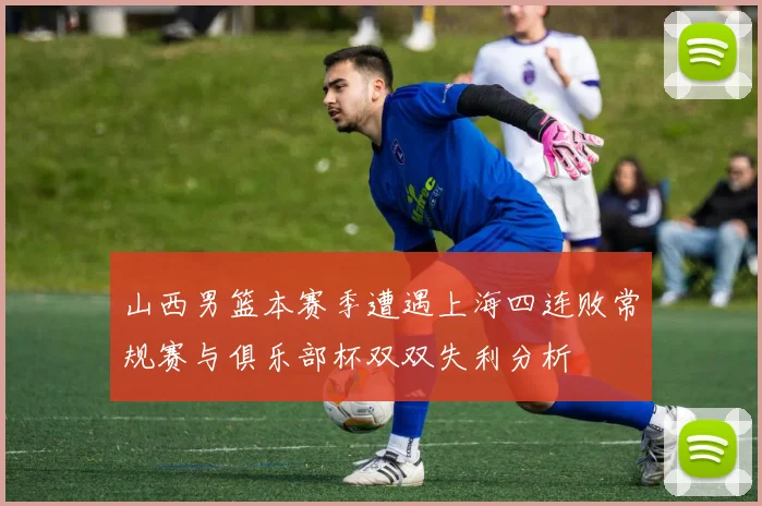 山西男篮本赛季遭遇上海四连败常规赛与俱乐部杯双双失利分析