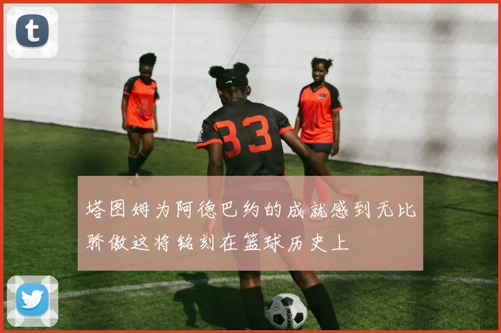 塔图姆为阿德巴约的成就感到无比骄傲这将铭刻在篮球历史上